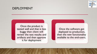 DEPLOYMENT
Once the product is
tested well and that is less
buggy then client will
review the test results and
artifacts and then approve
it for deployment
Once the software got
deployed to production,
then the new functionality
available to the end-users.
 