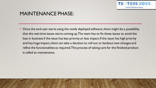 MAINTENANCE PHASE:
• Once the end-user starts using the newly deployed software,there might be a possibility
that the real-time issues starts coming up.The team has to fix these issues to avoid the
loss in business if the issue has less priority or less impact.If the issue has high priority
and has huge impact,client can take a decision to roll out or backout new changes and
refine the functionalities as required.This process of taking care for the finished product
is called as maintenance.
 