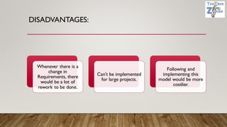 DISADVANTAGES:
Whenever there is a
change in
Requirements, there
would be a lot of
rework to be done.
Can't be implemented
for large projects.
Following and
implementing this
model would be more
costlier.
 