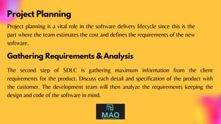Project Planning
Project planning is a vital role in the software delivery lifecycle since this is the
part where the team estimates the cost and defines the requirements of the new
software.
Gathering Requirements & Analysis
The second step of SDLC is gathering maximum information from the client
requirements for the product. Discuss each detail and specification of the product with
the customer. The development team will then analyze the requirements keeping the
design and code of the software in mind.
 