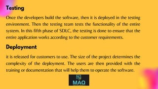 Testing
Once the developers build the software, then it is deployed in the testing
environment. Then the testing team tests the functionality of the entire
system. In this fifth phase of SDLC, the testing is done to ensure that the
entire application works according to the customer requirements.
Deployment
it is released for customers to use. The size of the project determines the
complexity of the deployment. The users are then provided with the
training or documentation that will help them to operate the software.
 