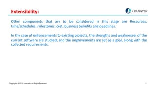 Copyright @ 2019 Learntek. All Rights Reserved. 10
Extensibility:
Other components that are to be considered in this stage are Resources,
time/schedules, milestones, cost, business benefits and deadlines.
In the case of enhancements to existing projects, the strengths and weaknesses of the
current software are studied, and the improvements are set as a goal, along with the
collected requirements.
 