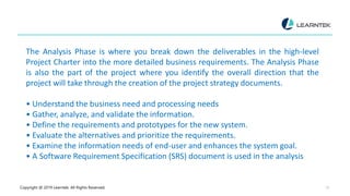 Copyright @ 2019 Learntek. All Rights Reserved. 15
The Analysis Phase is where you break down the deliverables in the high-level
Project Charter into the more detailed business requirements. The Analysis Phase
is also the part of the project where you identify the overall direction that the
project will take through the creation of the project strategy documents.
• Understand the business need and processing needs
• Gather, analyze, and validate the information.
• Define the requirements and prototypes for the new system.
• Evaluate the alternatives and prioritize the requirements.
• Examine the information needs of end-user and enhances the system goal.
• A Software Requirement Specification (SRS) document is used in the analysis
 