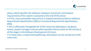 Copyright @ 2019 Learntek. All Rights Reserved. 16
phase, which specifies the software, hardware, functional, and network
requirements of the system is prepared at the end of this phase.
• In this, every achievable requirement is anlyzed and documented as Software
Requirements Specifications (SRS) or Functional Requirements Specifications
(FRS).
• This is effectively manageable for all the resources (developers, designers,
testers, project managers and any other possible roles) to work on the chunks at
all the stages in the Software Development Life Cycle.
• In many cases, a requirement gathering, and analysis can be carried out at the
same time.
 