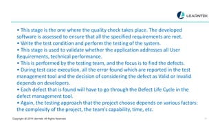 Copyright @ 2019 Learntek. All Rights Reserved. 22
• This stage is the one where the quality check takes place. The developed
software is assessed to ensure that all the specified requirements are met.
• Write the test condition and perform the testing of the system.
• This stage is used to validate whether the application addresses all User
Requirements, technical performance.
• This is performed by the testing team, and the focus is to find the defects.
• During test case execution, all the error found which are reported in the test
management tool and the decision of considering the defect as Valid or Invalid
depends on developers.
• Each defect that is found will have to go through the Defect Life Cycle in the
defect management tool.
• Again, the testing approach that the project choose depends on various factors:
the complexity of the project, the team’s capability, time, etc.
 