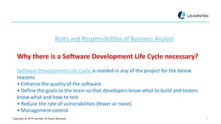 Copyright @ 2019 Learntek. All Rights Reserved. 27
Roles and Responsibilities of Business Analyst
Why there is a Software Development Life Cycle necessary?
Software Development Life Cycle is needed in any of the project for the below
reasons:
• Enhance the quality of the software
• Define the goals to the team so that developers know what to build and testers
know what and how to test
• Reduce the rate of vulnerabilities (fewer or none)
• Management control
 