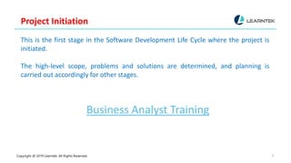 Copyright @ 2019 Learntek. All Rights Reserved. 8
Project Initiation
This is the first stage in the Software Development Life Cycle where the project is
initiated.
The high-level scope, problems and solutions are determined, and planning is
carried out accordingly for other stages.
Business Analyst Training
 