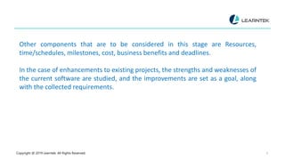 Copyright @ 2019 Learntek. All Rights Reserved. 9
Other components that are to be considered in this stage are Resources,
time/schedules, milestones, cost, business benefits and deadlines.
In the case of enhancements to existing projects, the strengths and weaknesses of
the current software are studied, and the improvements are set as a goal, along
with the collected requirements.
 