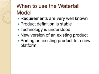 When to use the Waterfall
Model
 Requirements are very well known
 Product definition is stable
 Technology is understood
 New version of an existing product
 Porting an existing product to a new
platform.
 