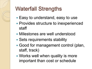 Waterfall Strengths
 Easy to understand, easy to use
 Provides structure to inexperienced
staff
 Milestones are well understood
 Sets requirements stability
 Good for management control (plan,
staff, track)
 Works well when quality is more
important than cost or schedule
 