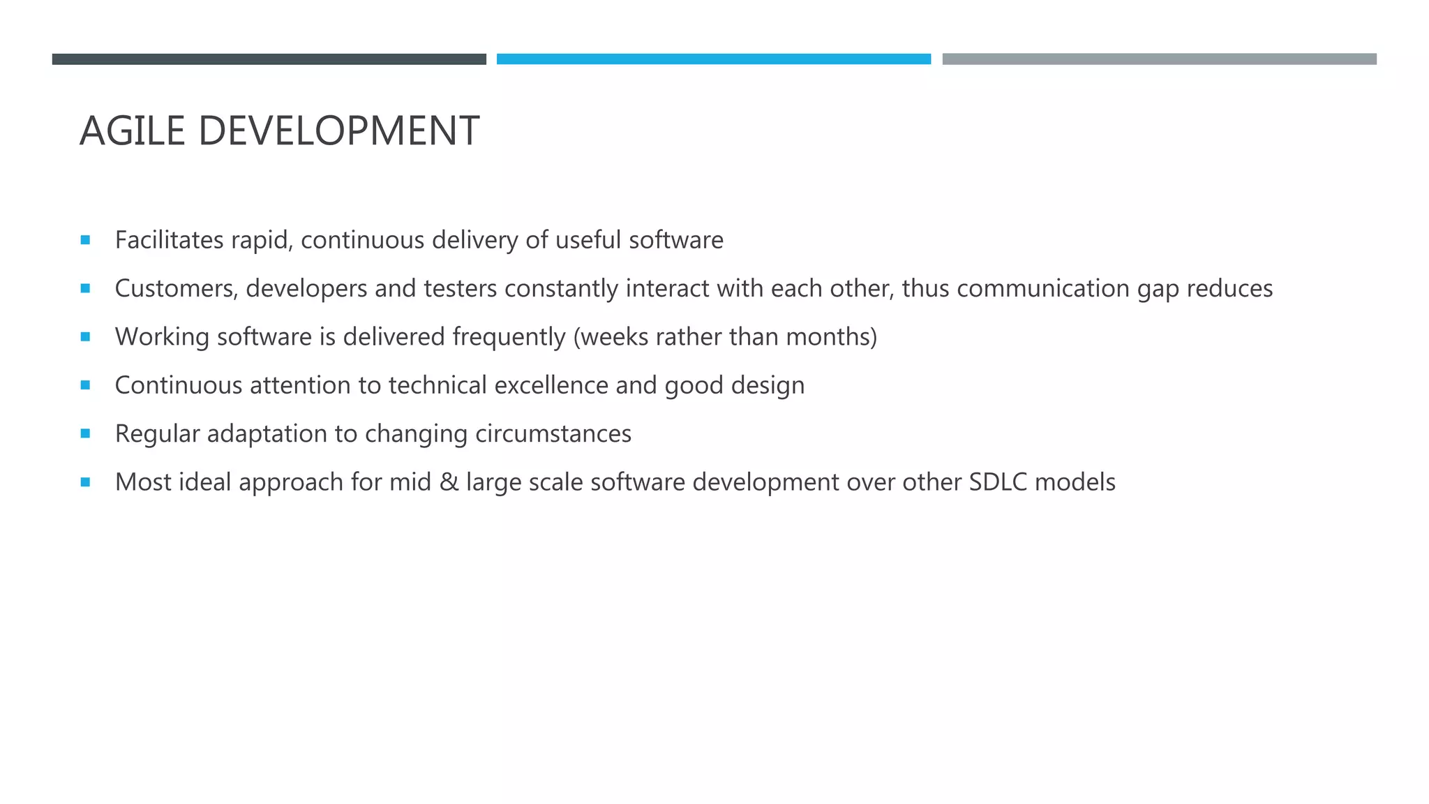 AGILE DEVELOPMENT
 Facilitates rapid, continuous delivery of useful software
 Customers, developers and testers constantly interact with each other, thus communication gap reduces
 Working software is delivered frequently (weeks rather than months)
 Continuous attention to technical excellence and good design
 Regular adaptation to changing circumstances
 Most ideal approach for mid & large scale software development over other SDLC models
 