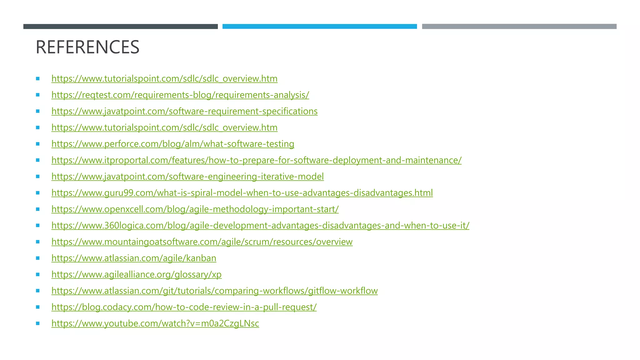 REFERENCES
 https://www.tutorialspoint.com/sdlc/sdlc_overview.htm
 https://reqtest.com/requirements-blog/requirements-analysis/
 https://www.javatpoint.com/software-requirement-specifications
 https://www.tutorialspoint.com/sdlc/sdlc_overview.htm
 https://www.perforce.com/blog/alm/what-software-testing
 https://www.itproportal.com/features/how-to-prepare-for-software-deployment-and-maintenance/
 https://www.javatpoint.com/software-engineering-iterative-model
 https://www.guru99.com/what-is-spiral-model-when-to-use-advantages-disadvantages.html
 https://www.openxcell.com/blog/agile-methodology-important-start/
 https://www.360logica.com/blog/agile-development-advantages-disadvantages-and-when-to-use-it/
 https://www.mountaingoatsoftware.com/agile/scrum/resources/overview
 https://www.atlassian.com/agile/kanban
 https://www.agilealliance.org/glossary/xp
 https://www.atlassian.com/git/tutorials/comparing-workflows/gitflow-workflow
 https://blog.codacy.com/how-to-code-review-in-a-pull-request/
 https://www.youtube.com/watch?v=m0a2CzgLNsc
 