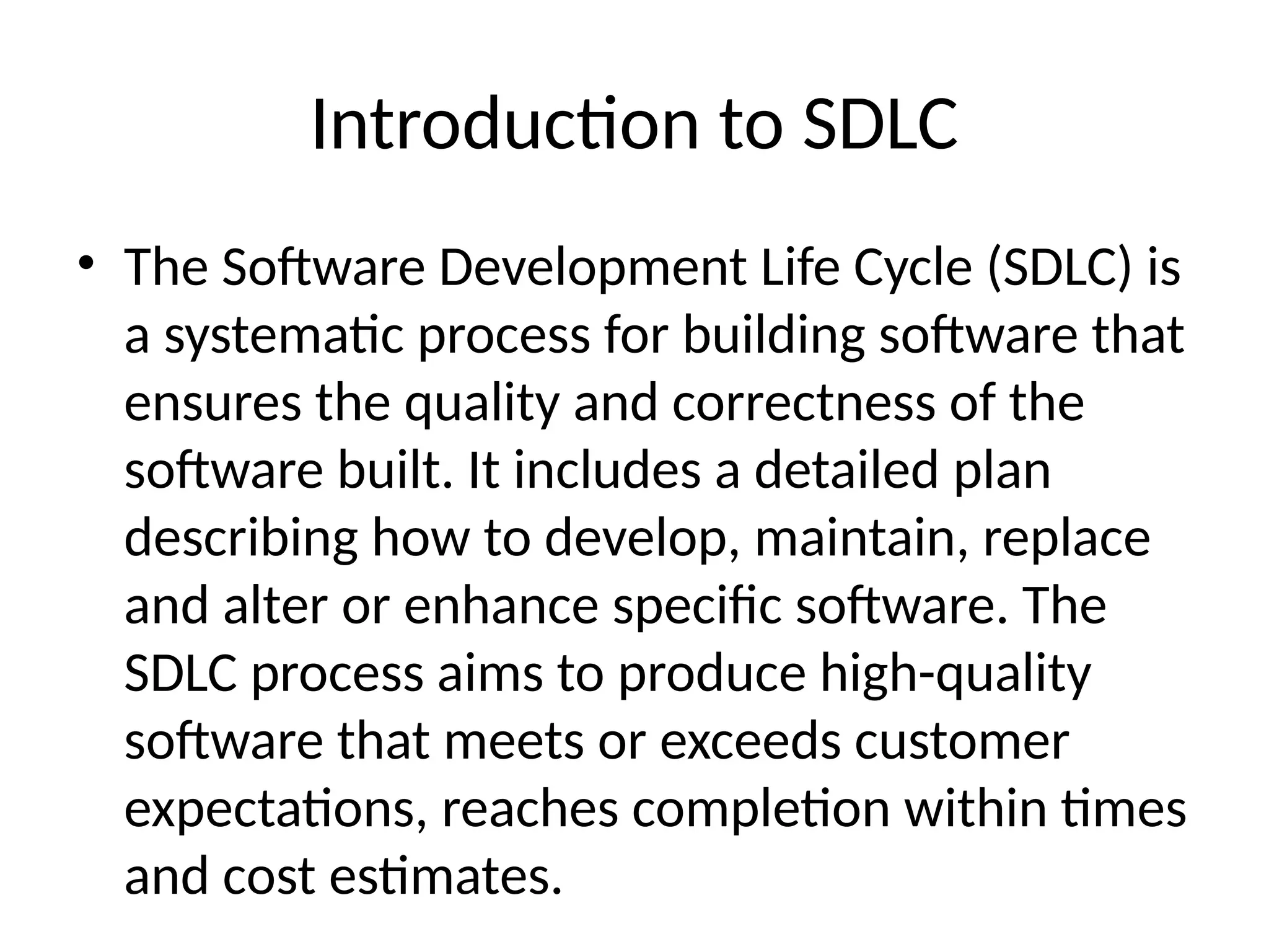 Introduction to SDLC
• The Software Development Life Cycle (SDLC) is
a systematic process for building software that
ensures the quality and correctness of the
software built. It includes a detailed plan
describing how to develop, maintain, replace
and alter or enhance specific software. The
SDLC process aims to produce high-quality
software that meets or exceeds customer
expectations, reaches completion within times
and cost estimates.
 