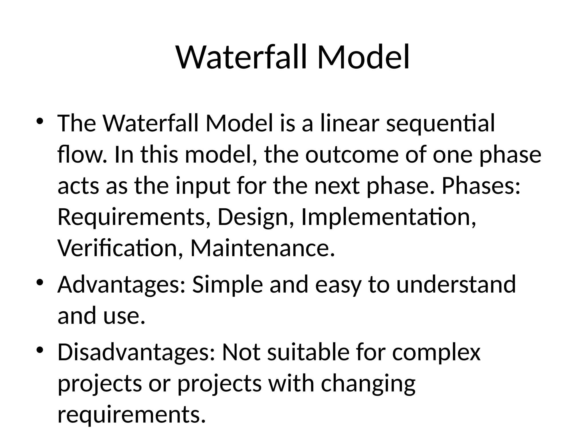 Waterfall Model
• The Waterfall Model is a linear sequential
flow. In this model, the outcome of one phase
acts as the input for the next phase. Phases:
Requirements, Design, Implementation,
Verification, Maintenance.
• Advantages: Simple and easy to understand
and use.
• Disadvantages: Not suitable for complex
projects or projects with changing
requirements.
 