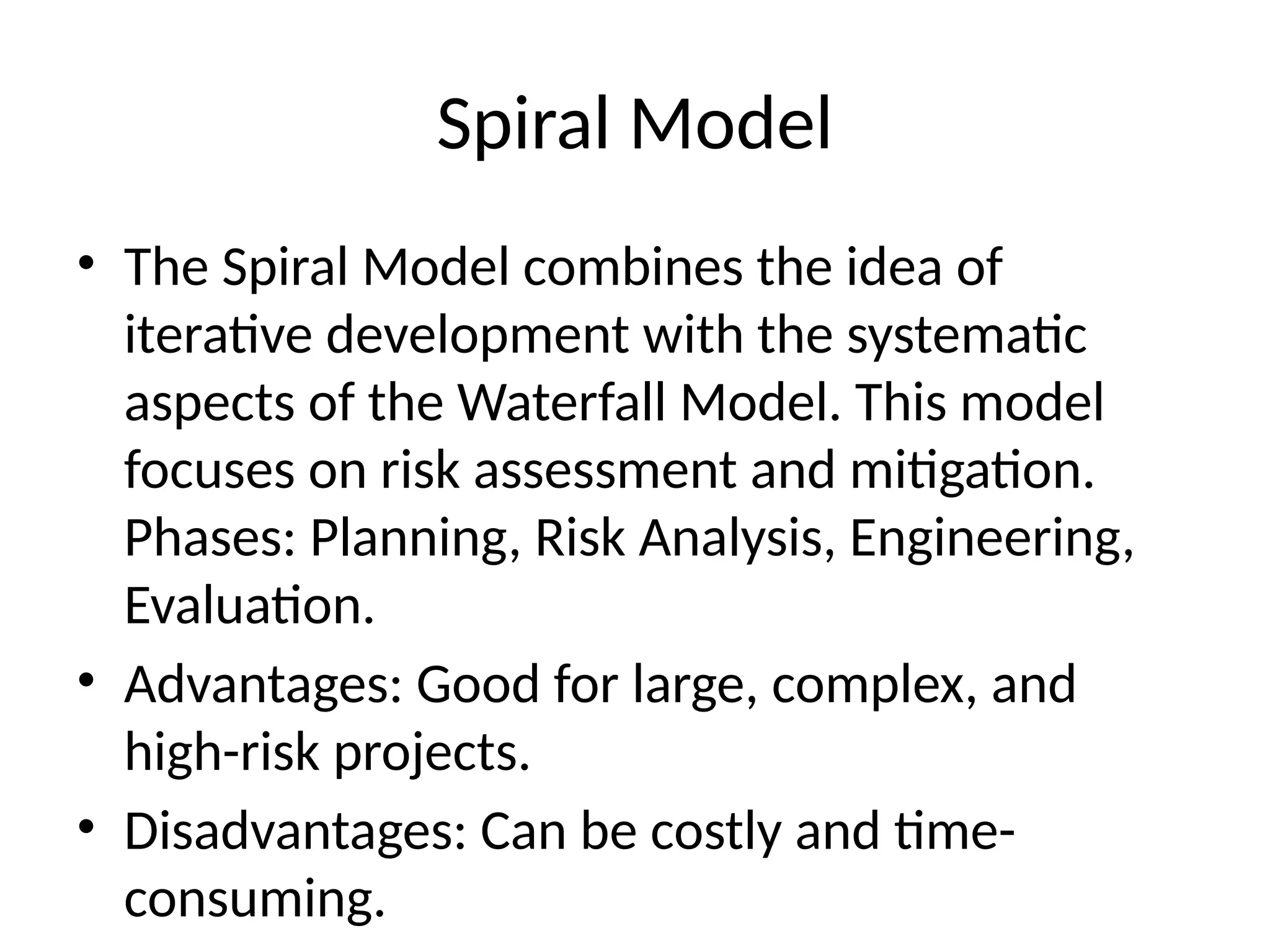 Spiral Model
• The Spiral Model combines the idea of
iterative development with the systematic
aspects of the Waterfall Model. This model
focuses on risk assessment and mitigation.
Phases: Planning, Risk Analysis, Engineering,
Evaluation.
• Advantages: Good for large, complex, and
high-risk projects.
• Disadvantages: Can be costly and time-
consuming.
 