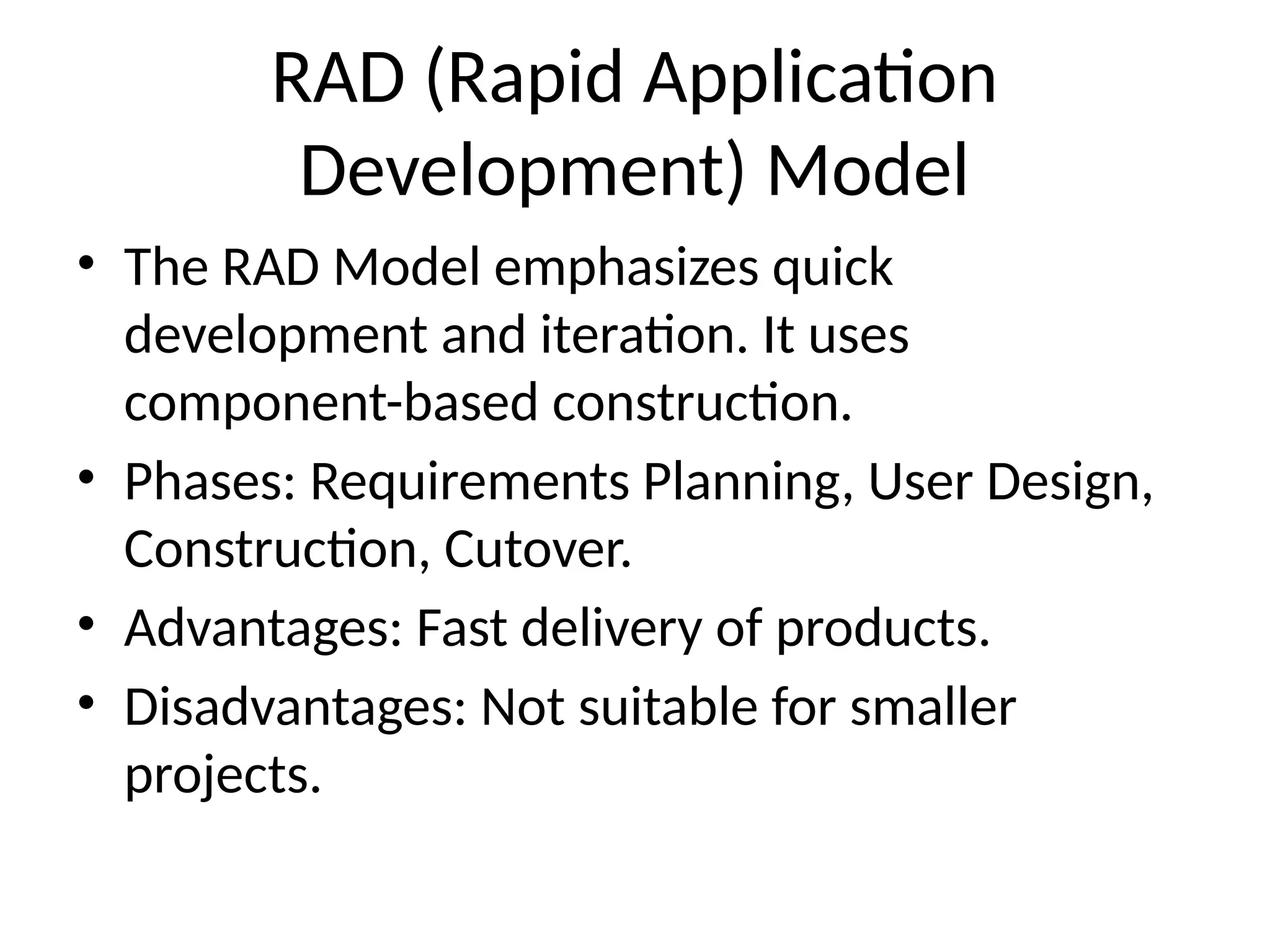 RAD (Rapid Application
Development) Model
• The RAD Model emphasizes quick
development and iteration. It uses
component-based construction.
• Phases: Requirements Planning, User Design,
Construction, Cutover.
• Advantages: Fast delivery of products.
• Disadvantages: Not suitable for smaller
projects.
 