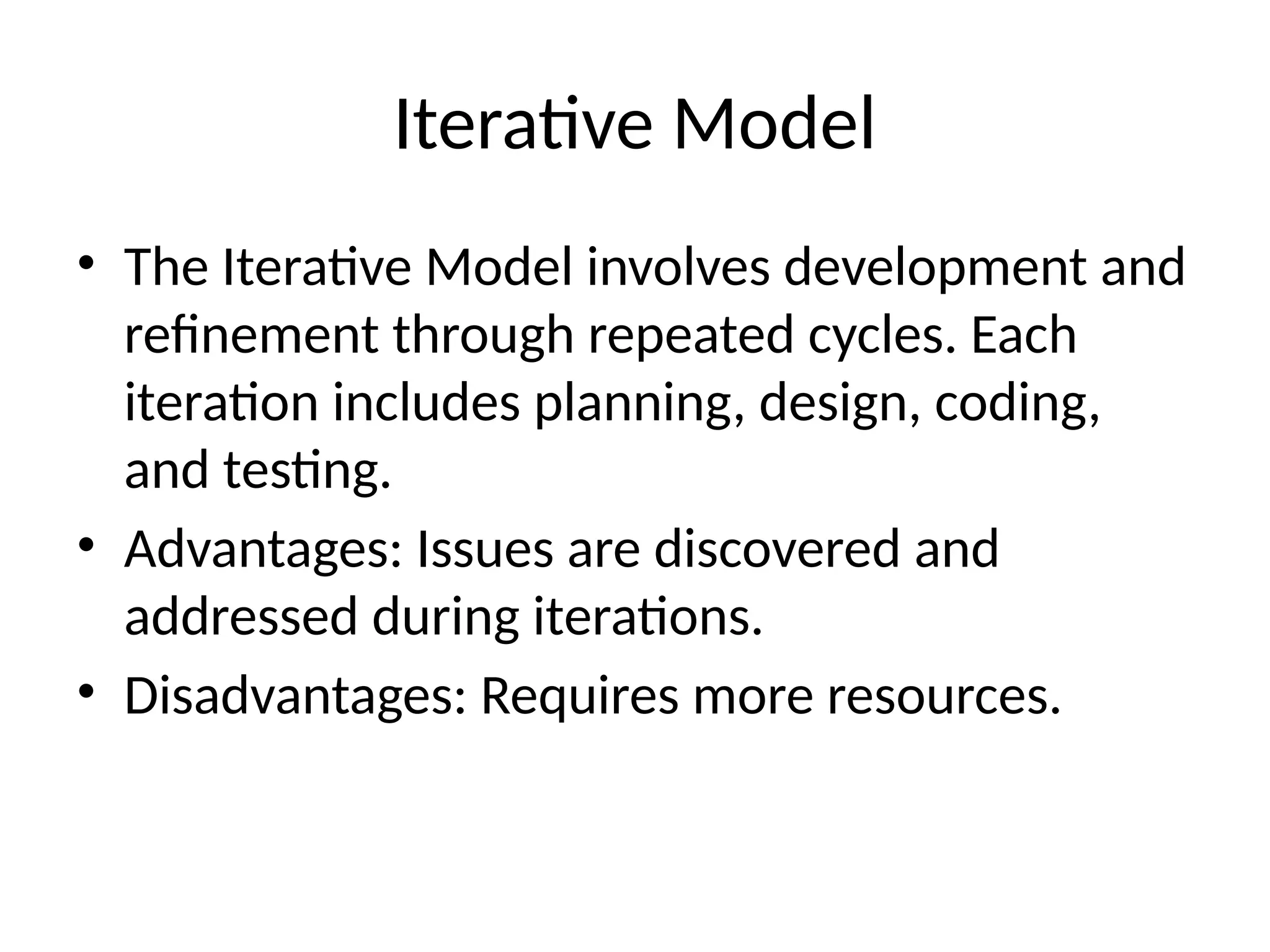 Iterative Model
• The Iterative Model involves development and
refinement through repeated cycles. Each
iteration includes planning, design, coding,
and testing.
• Advantages: Issues are discovered and
addressed during iterations.
• Disadvantages: Requires more resources.
 