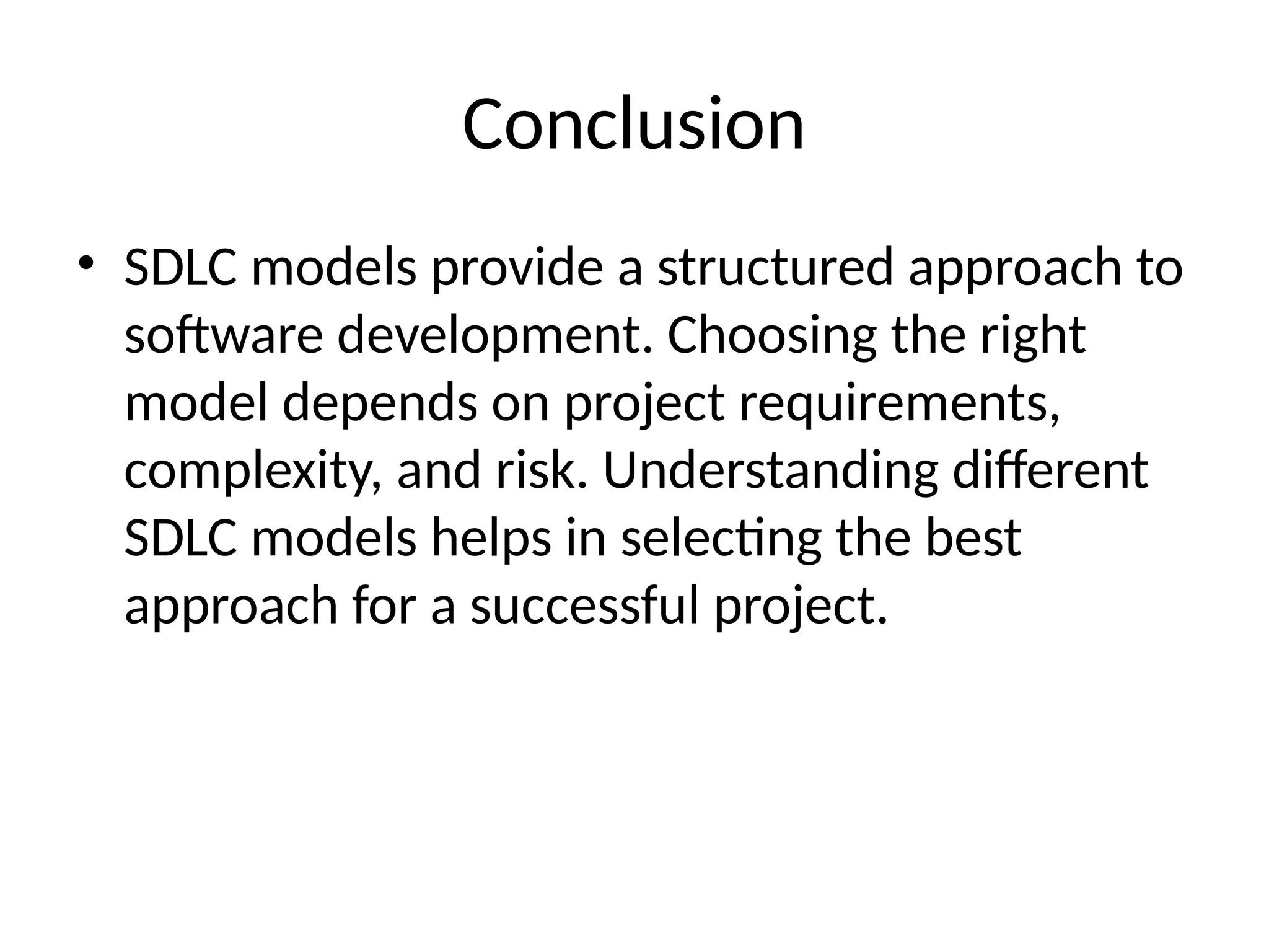 Conclusion
• SDLC models provide a structured approach to
software development. Choosing the right
model depends on project requirements,
complexity, and risk. Understanding different
SDLC models helps in selecting the best
approach for a successful project.
 