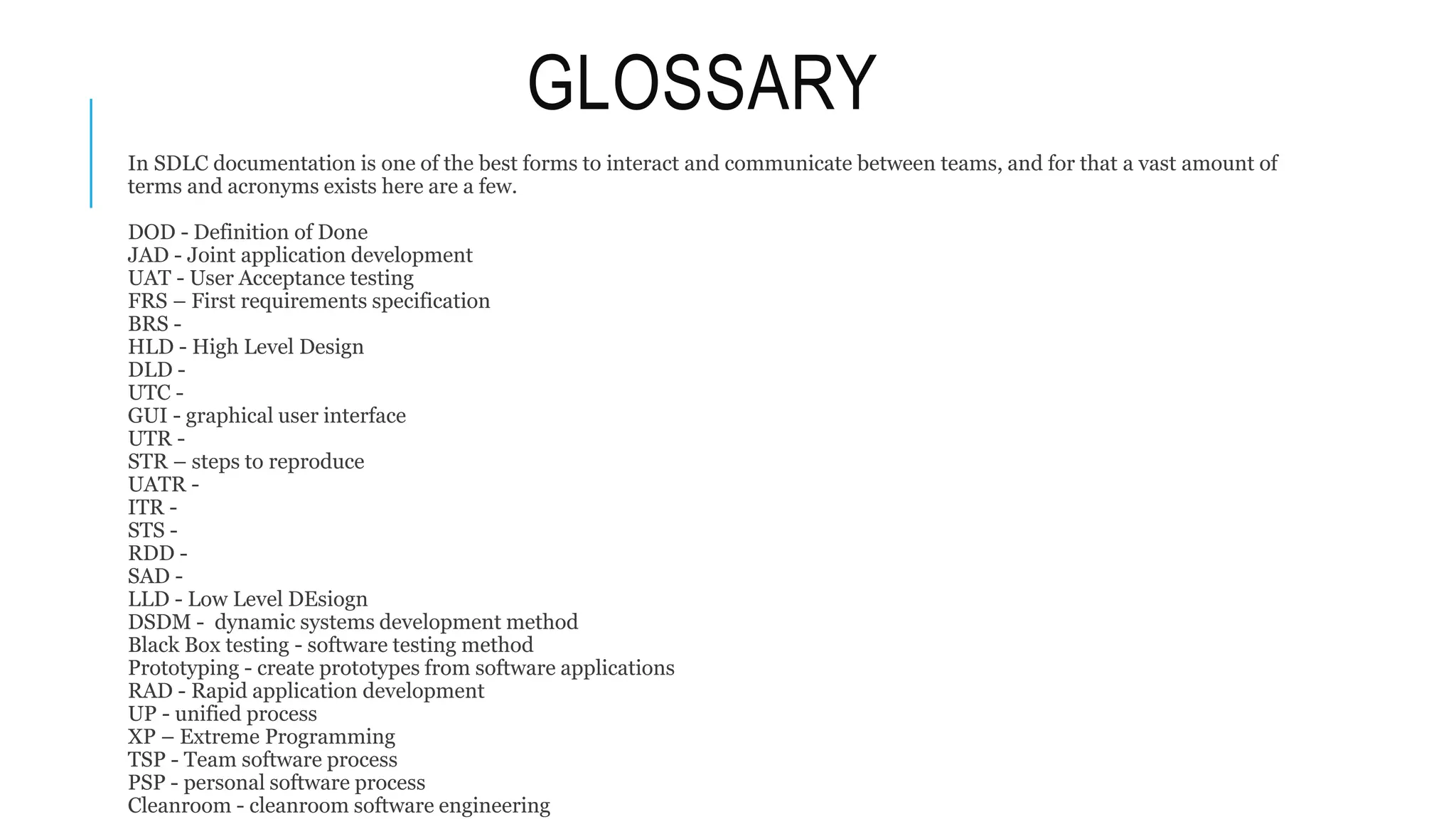 GLOSSARY
In SDLC documentation is one of the best forms to interact and communicate between teams, and for that a vast amount of
terms and acronyms exists here are a few.
DOD - Definition of Done
JAD - Joint application development
UAT - User Acceptance testing
FRS – First requirements specification
BRS -
HLD - High Level Design
DLD -
UTC -
GUI - graphical user interface
UTR -
STR – steps to reproduce
UATR -
ITR -
STS -
RDD -
SAD -
LLD - Low Level DEsiogn
DSDM - dynamic systems development method
Black Box testing - software testing method
Prototyping - create prototypes from software applications
RAD - Rapid application development
UP - unified process
XP – Extreme Programming
TSP - Team software process
PSP - personal software process
Cleanroom - cleanroom software engineering
 
