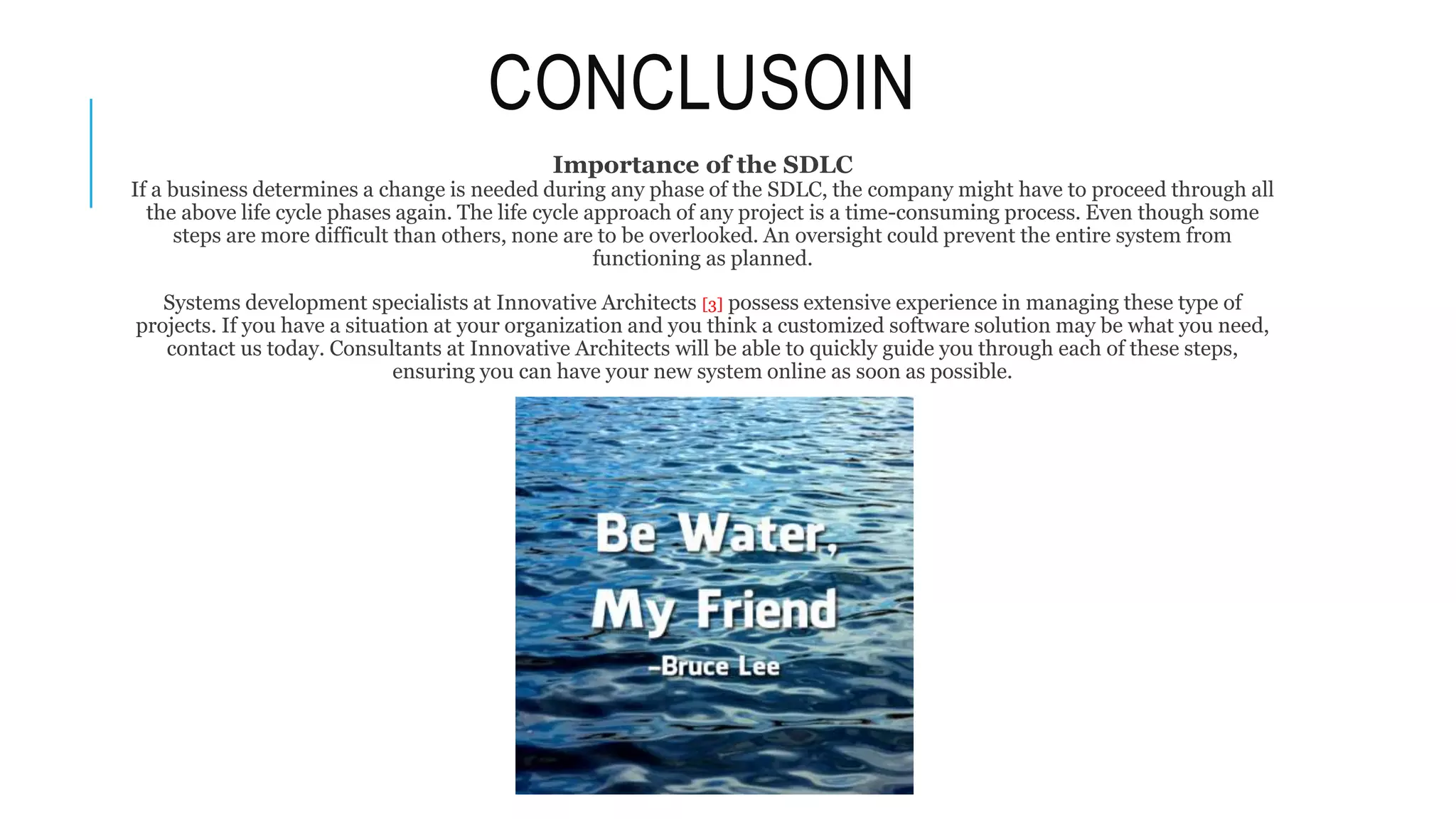 CONCLUSOIN
Importance of the SDLC
If a business determines a change is needed during any phase of the SDLC, the company might have to proceed through all
the above life cycle phases again. The life cycle approach of any project is a time-consuming process. Even though some
steps are more difficult than others, none are to be overlooked. An oversight could prevent the entire system from
functioning as planned.
Systems development specialists at Innovative Architects [3] possess extensive experience in managing these type of
projects. If you have a situation at your organization and you think a customized software solution may be what you need,
contact us today. Consultants at Innovative Architects will be able to quickly guide you through each of these steps,
ensuring you can have your new system online as soon as possible.
 