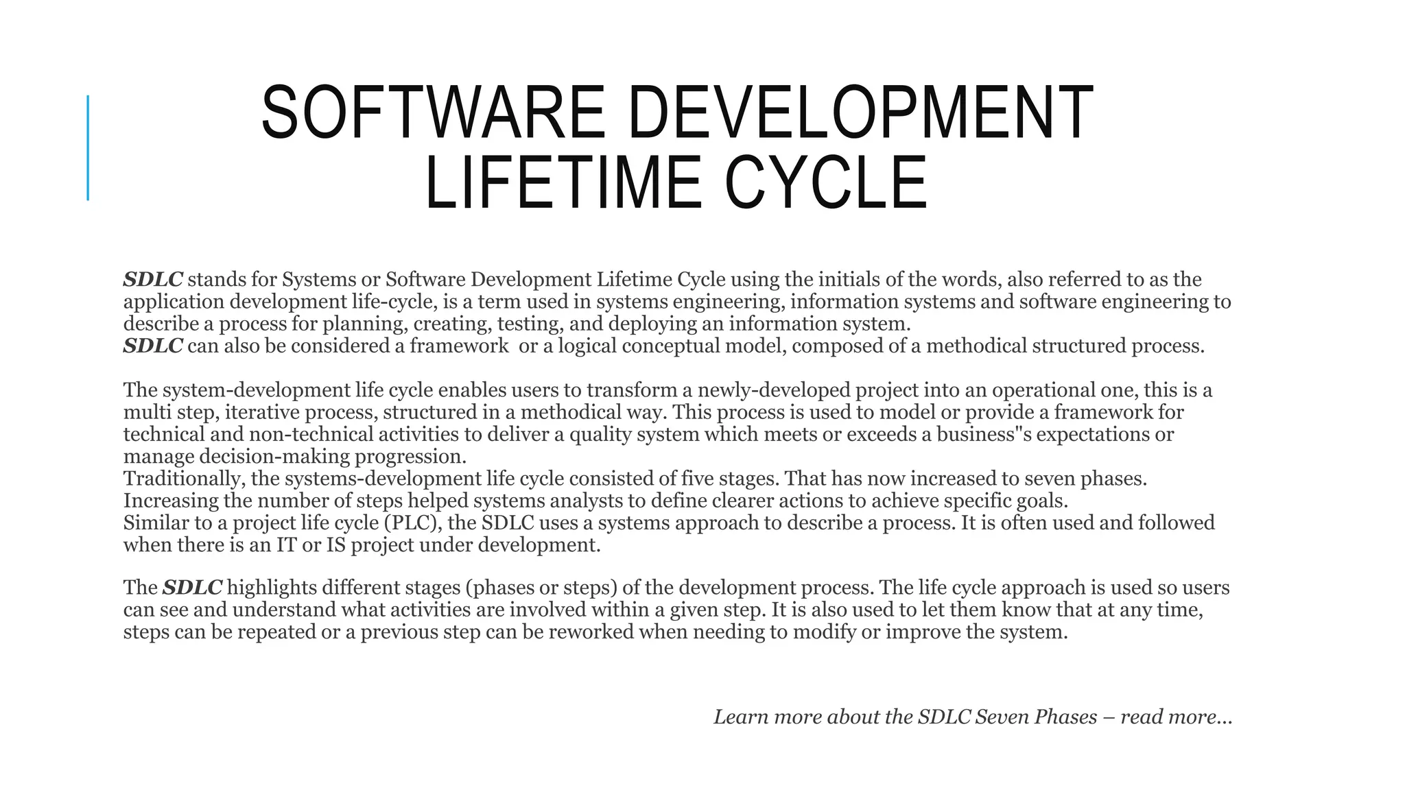 SOFTWARE DEVELOPMENT
LIFETIME CYCLE
SDLC stands for Systems or Software Development Lifetime Cycle using the initials of the words, also referred to as the
application development life-cycle, is a term used in systems engineering, information systems and software engineering to
describe a process for planning, creating, testing, and deploying an information system.
SDLC can also be considered a framework or a logical conceptual model, composed of a methodical structured process.
The system-development life cycle enables users to transform a newly-developed project into an operational one, this is a
multi step, iterative process, structured in a methodical way. This process is used to model or provide a framework for
technical and non-technical activities to deliver a quality system which meets or exceeds a business"s expectations or
manage decision-making progression.
Traditionally, the systems-development life cycle consisted of five stages. That has now increased to seven phases.
Increasing the number of steps helped systems analysts to define clearer actions to achieve specific goals.
Similar to a project life cycle (PLC), the SDLC uses a systems approach to describe a process. It is often used and followed
when there is an IT or IS project under development.
The SDLC highlights different stages (phases or steps) of the development process. The life cycle approach is used so users
can see and understand what activities are involved within a given step. It is also used to let them know that at any time,
steps can be repeated or a previous step can be reworked when needing to modify or improve the system.
Learn more about the SDLC Seven Phases – read more...
 