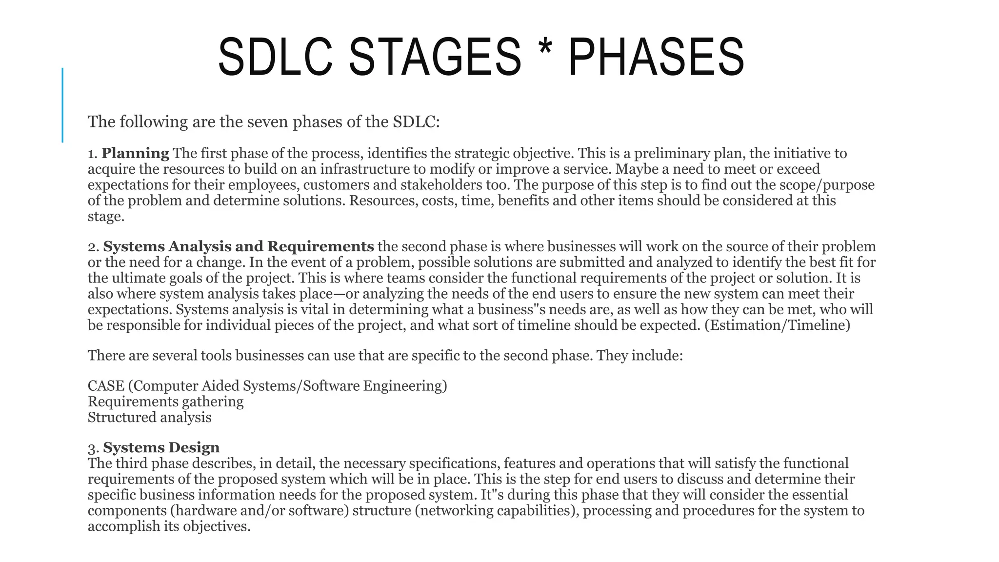 SDLC STAGES * PHASES
The following are the seven phases of the SDLC:
1. Planning The first phase of the process, identifies the strategic objective. This is a preliminary plan, the initiative to
acquire the resources to build on an infrastructure to modify or improve a service. Maybe a need to meet or exceed
expectations for their employees, customers and stakeholders too. The purpose of this step is to find out the scope/purpose
of the problem and determine solutions. Resources, costs, time, benefits and other items should be considered at this
stage.
2. Systems Analysis and Requirements the second phase is where businesses will work on the source of their problem
or the need for a change. In the event of a problem, possible solutions are submitted and analyzed to identify the best fit for
the ultimate goals of the project. This is where teams consider the functional requirements of the project or solution. It is
also where system analysis takes place—or analyzing the needs of the end users to ensure the new system can meet their
expectations. Systems analysis is vital in determining what a business"s needs are, as well as how they can be met, who will
be responsible for individual pieces of the project, and what sort of timeline should be expected. (Estimation/Timeline)
There are several tools businesses can use that are specific to the second phase. They include:
CASE (Computer Aided Systems/Software Engineering)
Requirements gathering
Structured analysis
3. Systems Design
The third phase describes, in detail, the necessary specifications, features and operations that will satisfy the functional
requirements of the proposed system which will be in place. This is the step for end users to discuss and determine their
specific business information needs for the proposed system. It"s during this phase that they will consider the essential
components (hardware and/or software) structure (networking capabilities), processing and procedures for the system to
accomplish its objectives.
 