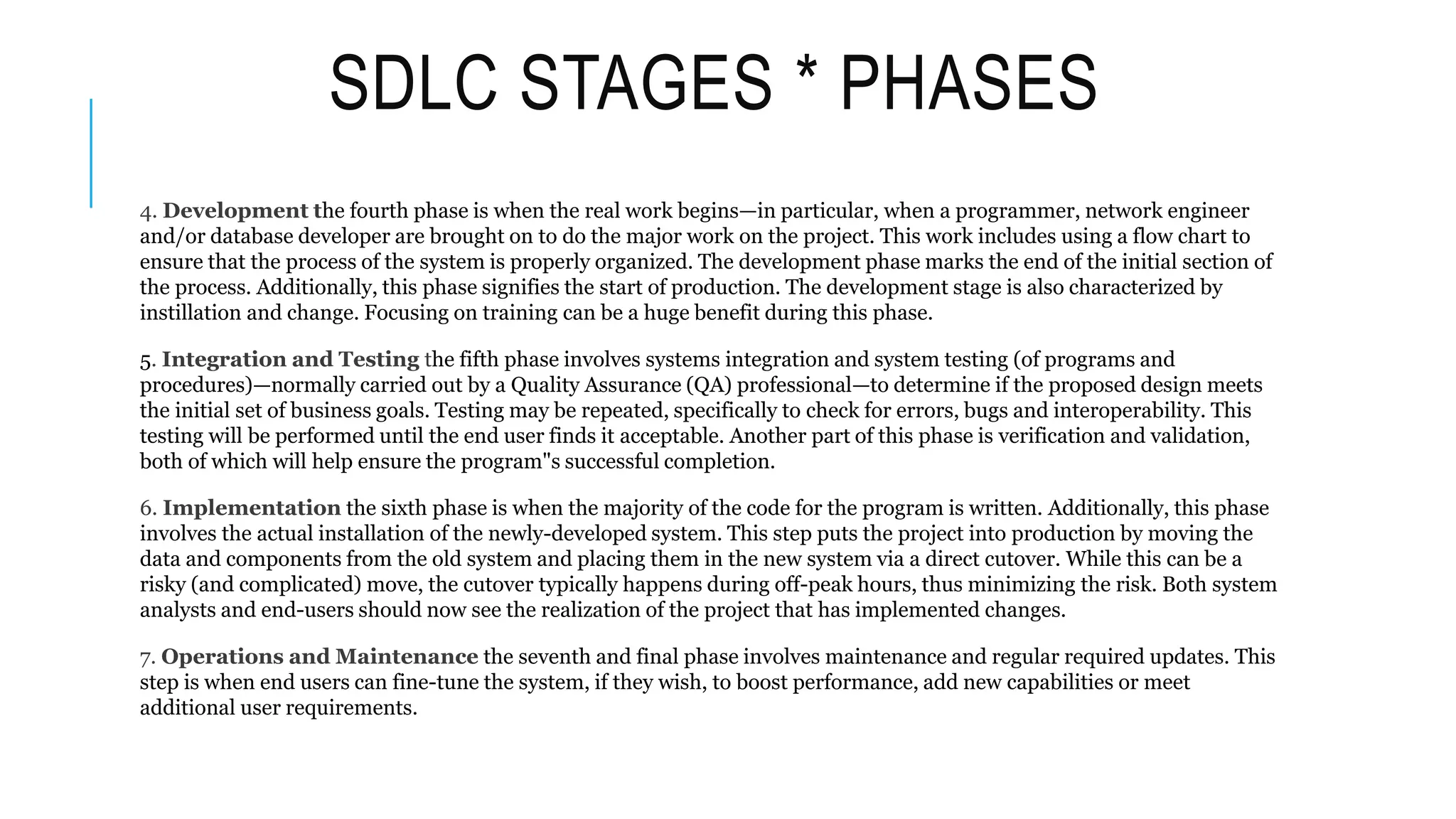 SDLC STAGES * PHASES
4. Development the fourth phase is when the real work begins—in particular, when a programmer, network engineer
and/or database developer are brought on to do the major work on the project. This work includes using a flow chart to
ensure that the process of the system is properly organized. The development phase marks the end of the initial section of
the process. Additionally, this phase signifies the start of production. The development stage is also characterized by
instillation and change. Focusing on training can be a huge benefit during this phase.
5. Integration and Testing the fifth phase involves systems integration and system testing (of programs and
procedures)—normally carried out by a Quality Assurance (QA) professional—to determine if the proposed design meets
the initial set of business goals. Testing may be repeated, specifically to check for errors, bugs and interoperability. This
testing will be performed until the end user finds it acceptable. Another part of this phase is verification and validation,
both of which will help ensure the program"s successful completion.
6. Implementation the sixth phase is when the majority of the code for the program is written. Additionally, this phase
involves the actual installation of the newly-developed system. This step puts the project into production by moving the
data and components from the old system and placing them in the new system via a direct cutover. While this can be a
risky (and complicated) move, the cutover typically happens during off-peak hours, thus minimizing the risk. Both system
analysts and end-users should now see the realization of the project that has implemented changes.
7. Operations and Maintenance the seventh and final phase involves maintenance and regular required updates. This
step is when end users can fine-tune the system, if they wish, to boost performance, add new capabilities or meet
additional user requirements.
 