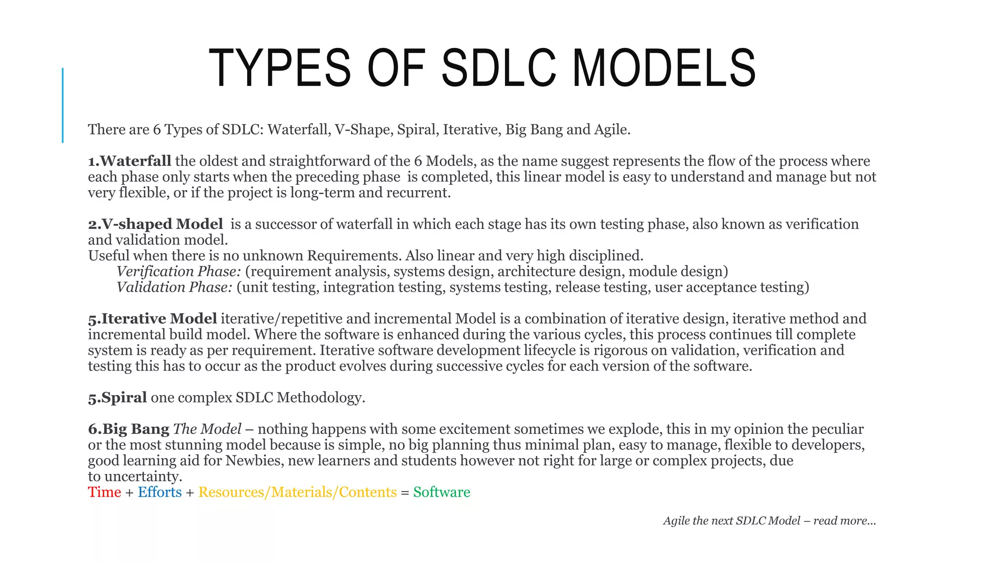 TYPES OF SDLC MODELS
There are 6 Types of SDLC: Waterfall, V-Shape, Spiral, Iterative, Big Bang and Agile.
1.Waterfall the oldest and straightforward of the 6 Models, as the name suggest represents the flow of the process where
each phase only starts when the preceding phase is completed, this linear model is easy to understand and manage but not
very flexible, or if the project is long-term and recurrent.
2.V-shaped Model is a successor of waterfall in which each stage has its own testing phase, also known as verification
and validation model.
Useful when there is no unknown Requirements. Also linear and very high disciplined.
Verification Phase: (requirement analysis, systems design, architecture design, module design)
Validation Phase: (unit testing, integration testing, systems testing, release testing, user acceptance testing)
5.Iterative Model iterative/repetitive and incremental Model is a combination of iterative design, iterative method and
incremental build model. Where the software is enhanced during the various cycles, this process continues till complete
system is ready as per requirement. Iterative software development lifecycle is rigorous on validation, verification and
testing this has to occur as the product evolves during successive cycles for each version of the software.
5.Spiral one complex SDLC Methodology.
6.Big Bang The Model – nothing happens with some excitement sometimes we explode, this in my opinion the peculiar
or the most stunning model because is simple, no big planning thus minimal plan, easy to manage, flexible to developers,
good learning aid for Newbies, new learners and students however not right for large or complex projects, due
to uncertainty.
Time + Efforts + Resources/Materials/Contents = Software
Agile the next SDLC Model – read more...
 