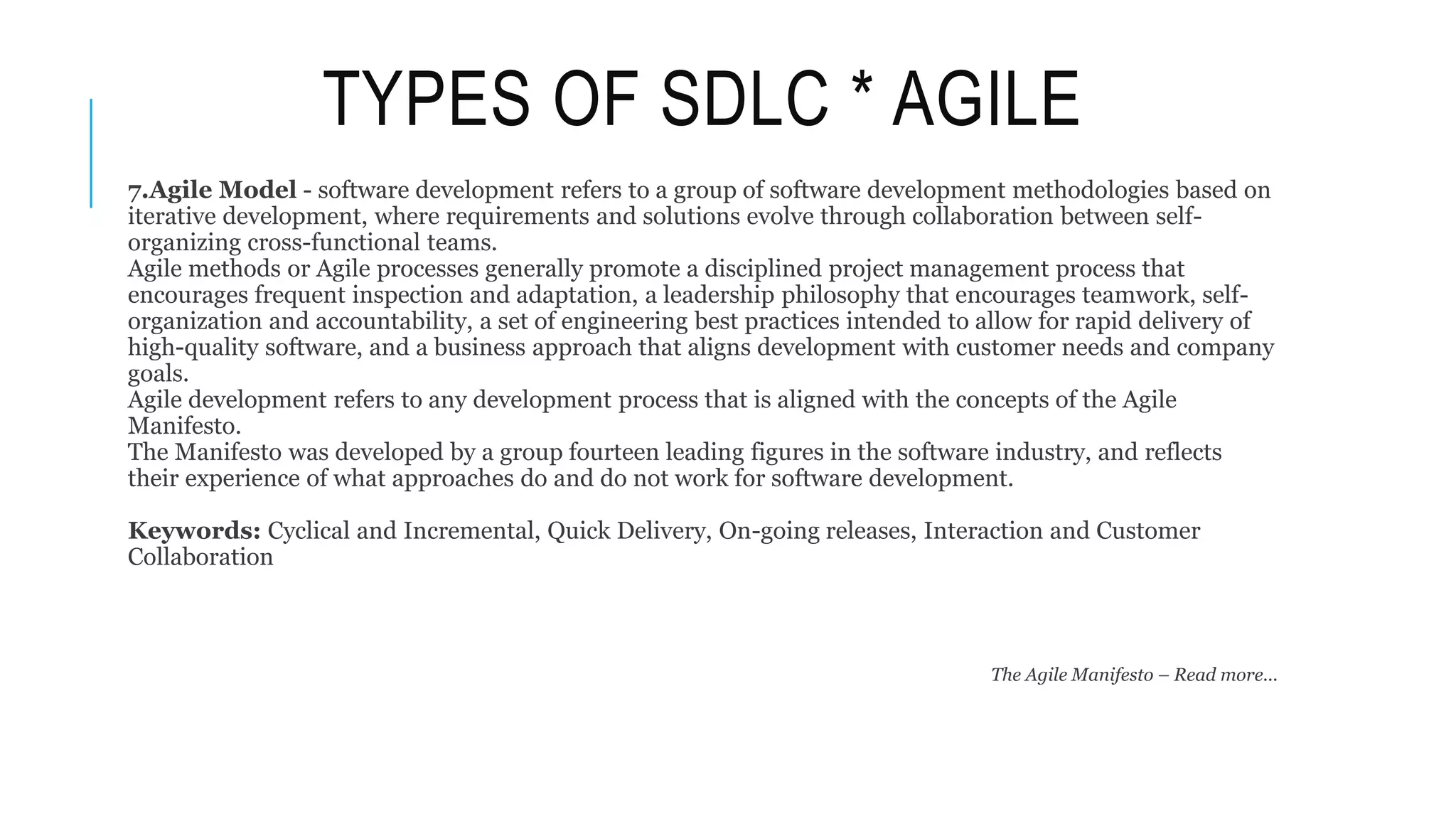 TYPES OF SDLC * AGILE
7.Agile Model - software development refers to a group of software development methodologies based on
iterative development, where requirements and solutions evolve through collaboration between self-
organizing cross-functional teams.
Agile methods or Agile processes generally promote a disciplined project management process that
encourages frequent inspection and adaptation, a leadership philosophy that encourages teamwork, self-
organization and accountability, a set of engineering best practices intended to allow for rapid delivery of
high-quality software, and a business approach that aligns development with customer needs and company
goals.
Agile development refers to any development process that is aligned with the concepts of the Agile
Manifesto.
The Manifesto was developed by a group fourteen leading figures in the software industry, and reflects
their experience of what approaches do and do not work for software development.
Keywords: Cyclical and Incremental, Quick Delivery, On-going releases, Interaction and Customer
Collaboration
The Agile Manifesto – Read more...
 