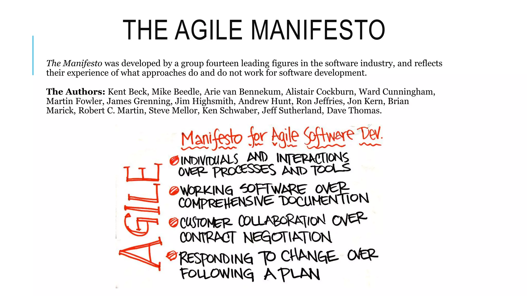 THE AGILE MANIFESTO
The Manifesto was developed by a group fourteen leading figures in the software industry, and reflects
their experience of what approaches do and do not work for software development.
The Authors: Kent Beck, Mike Beedle, Arie van Bennekum, Alistair Cockburn, Ward Cunningham,
Martin Fowler, James Grenning, Jim Highsmith, Andrew Hunt, Ron Jeffries, Jon Kern, Brian
Marick, Robert C. Martin, Steve Mellor, Ken Schwaber, Jeff Sutherland, Dave Thomas.
 