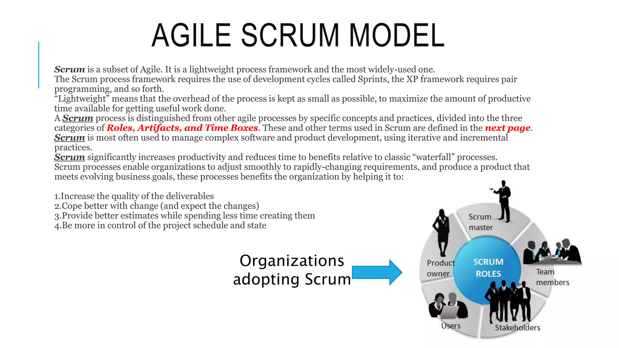 AGILE SCRUM MODEL
Scrum is a subset of Agile. It is a lightweight process framework and the most widely-used one.
The Scrum process framework requires the use of development cycles called Sprints, the XP framework requires pair
programming, and so forth.
“Lightweight” means that the overhead of the process is kept as small as possible, to maximize the amount of productive
time available for getting useful work done.
A Scrum process is distinguished from other agile processes by specific concepts and practices, divided into the three
categories of Roles, Artifacts, and Time Boxes. These and other terms used in Scrum are defined in the next page.
Scrum is most often used to manage complex software and product development, using iterative and incremental
practices.
Scrum significantly increases productivity and reduces time to benefits relative to classic “waterfall” processes.
Scrum processes enable organizations to adjust smoothly to rapidly-changing requirements, and produce a product that
meets evolving business goals, these processes benefits the organization by helping it to:
1.Increase the quality of the deliverables
2.Cope better with change (and expect the changes)
3.Provide better estimates while spending less time creating them
4.Be more in control of the project schedule and state
Organizations
adopting Scrum
 
