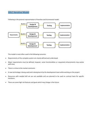 SDLC Iterative Model
Following is the pictorial representation of Iterative and Incremental model:

This model is most often used in the following scenarios:
Requirements of the complete system are clearly defined and understood.
Major requirements must be defined; however, some functionalities or requested enhancements may evolve
with time.
There is a time to the market constraint.
A new technology is being used and is being learnt by the development team while working on the project.
Resources with needed skill set are not available and are planned to be used on contract basis for specific
iterations.
There are some high risk features and goals which may change in the future.

 
