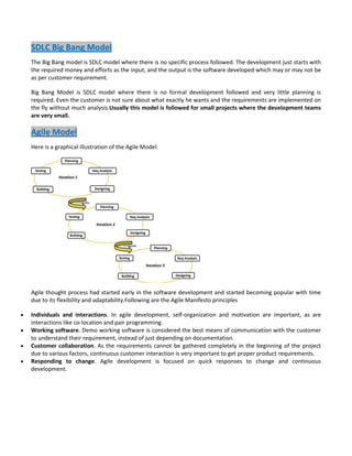 SDLC Big Bang Model
The Big Bang model is SDLC model where there is no specific process followed. The development just starts with
the required money and efforts as the input, and the output is the software developed which may or may not be
as per customer requirement.
Big Bang Model is SDLC model where there is no formal development followed and very little planning is
required. Even the customer is not sure about what exactly he wants and the requirements are implemented on
the fly without much analysis.Usually this model is followed for small projects where the development teams
are very small.

Agile Model
Here is a graphical illustration of the Agile Model:

Agile thought process had started early in the software development and started becoming popular with time
due to its flexibility and adaptability.Following are the Agile Manifesto principles
Individuals and interactions. In agile development, self-organization and motivation are important, as are
interactions like co-location and pair programming.
Working software. Demo working software is considered the best means of communication with the customer
to understand their requirement, instead of just depending on documentation.
Customer collaboration. As the requirements cannot be gathered completely in the beginning of the project
due to various factors, continuous customer interaction is very important to get proper product requirements.
Responding to change. Agile development is focused on quick responses to change and continuous
development.

 