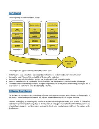 RAD Model
Following image illustrates the RAD Model:

Following are the typical scenarios where RAD can be used:
RAD should be used only when a system can be modularized to be delivered in incremental manner.
It should be used if there’s high availability of designers for modeling.
It should be used only if the budget permits use of automated code generating tools.
RAD SDLC model should be chosen only if domain experts are available with relevant business knowledge.
Should be used where the requirements change during the course of the project and working prototypes are to
be presented to customer in small iterations of 2-3 months.

Software Prototyping
The Software Prototyping refers to building software application prototypes which display the functionality of
the product under development but may not actually hold the exact logic of the original software.
Software prototyping is becoming very popular as a software development model, as it enables to understand
customer requirements at an early stage of development. It helps get valuable feedback from the customer and
helps software designers and developers understand about what exactly is expected from the product under
development.

 