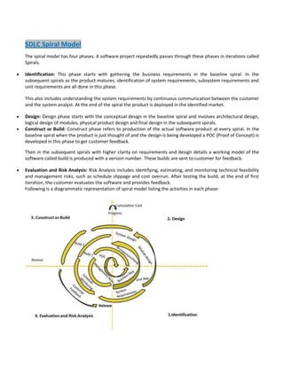 SDLC Spiral Model
The spiral model has four phases. A software project repeatedly passes through these phases in iterations called
Spirals.
Identification: This phase starts with gathering the business requirements in the baseline spiral. In the
subsequent spirals as the product matures, identification of system requirements, subsystem requirements and
unit requirements are all done in this phase.
This also includes understanding the system requirements by continuous communication between the customer
and the system analyst. At the end of the spiral the product is deployed in the identified market.
Design: Design phase starts with the conceptual design in the baseline spiral and involves architectural design,
logical design of modules, physical product design and final design in the subsequent spirals.
Construct or Build: Construct phase refers to production of the actual software product at every spiral. In the
baseline spiral when the product is just thought of and the design is being developed a POC (Proof of Concept) is
developed in this phase to get customer feedback.
Then in the subsequent spirals with higher clarity on requirements and design details a working model of the
software called build is produced with a version number. These builds are sent to customer for feedback.
Evaluation and Risk Analysis: Risk Analysis includes identifying, estimating, and monitoring technical feasibility
and management risks, such as schedule slippage and cost overrun. After testing the build, at the end of first
iteration, the customer evaluates the software and provides feedback.
Following is a diagrammatic representation of spiral model listing the activities in each phase:

 
