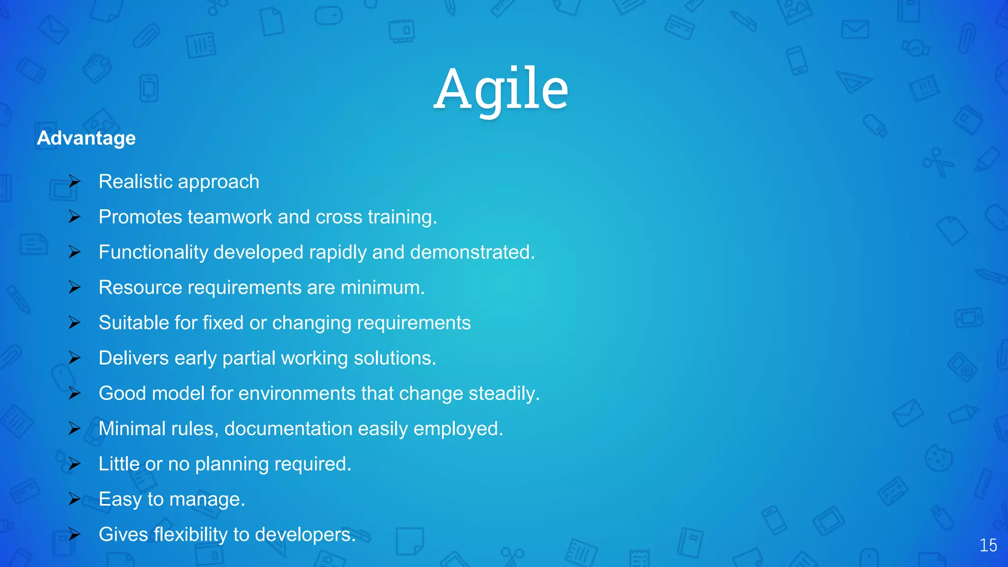 Agile
15
Advantage
 Realistic approach
 Promotes teamwork and cross training.
 Functionality developed rapidly and demonstrated.
 Resource requirements are minimum.
 Suitable for fixed or changing requirements
 Delivers early partial working solutions.
 Good model for environments that change steadily.
 Minimal rules, documentation easily employed.
 Little or no planning required.
 Easy to manage.
 Gives flexibility to developers.
 