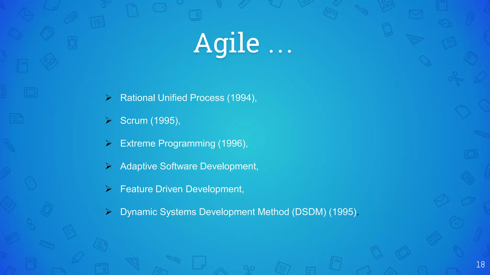 Agile …
18
 Rational Unified Process (1994),
 Scrum (1995),
 Extreme Programming (1996),
 Adaptive Software Development,
 Feature Driven Development,
 Dynamic Systems Development Method (DSDM) (1995).
 