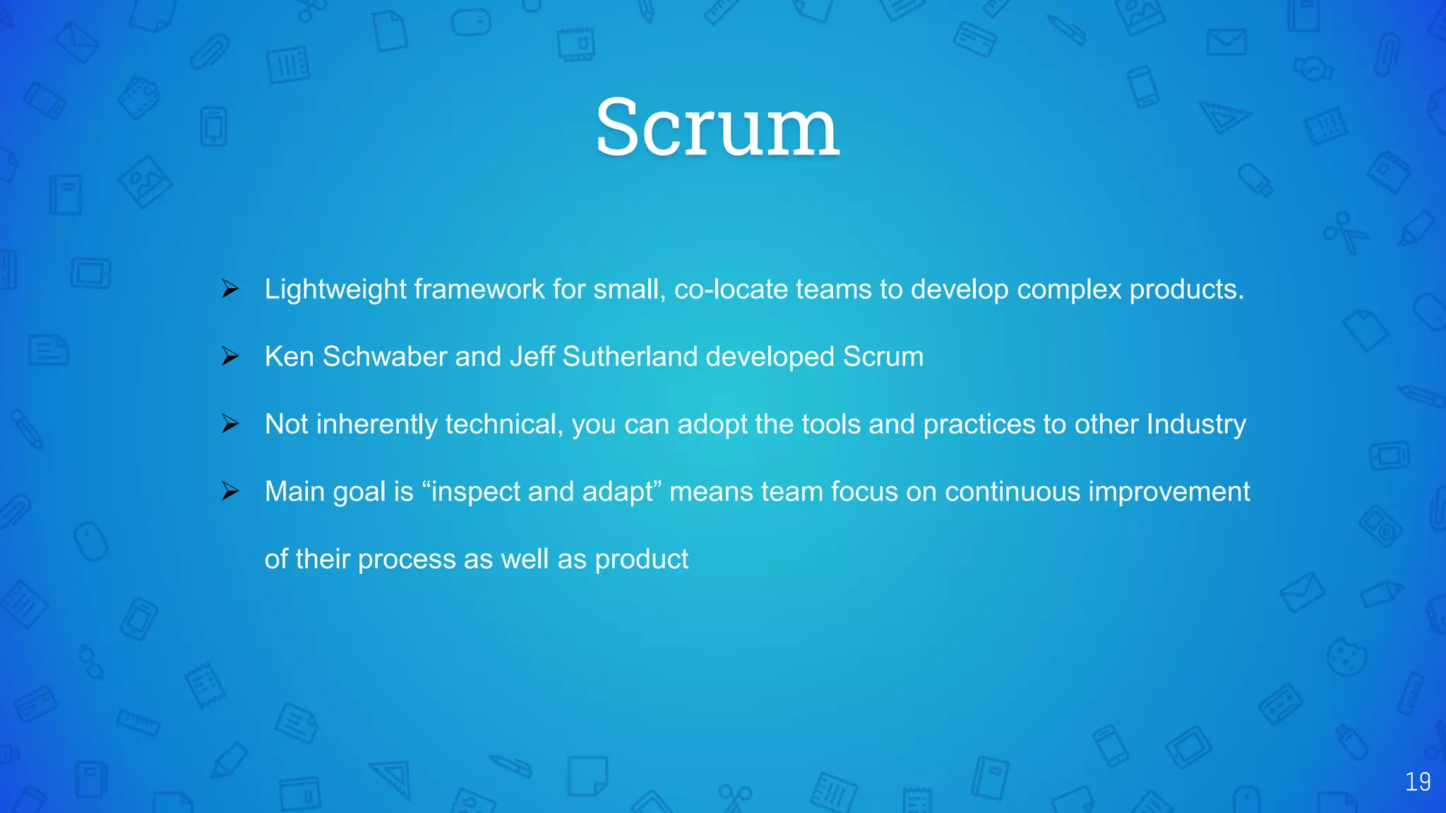 Scrum
19
 Lightweight framework for small, co-locate teams to develop complex products.
 Ken Schwaber and Jeff Sutherland developed Scrum
 Not inherently technical, you can adopt the tools and practices to other Industry
 Main goal is “inspect and adapt” means team focus on continuous improvement
of their process as well as product
 