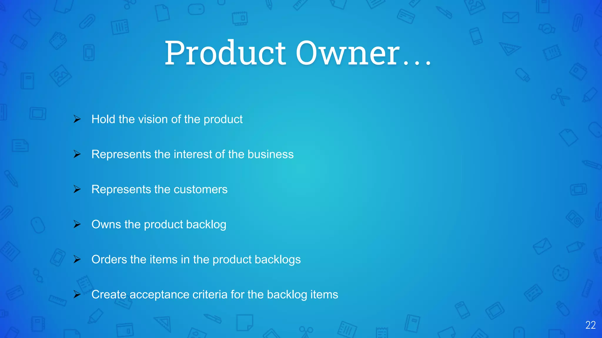 Product Owner…
22
 Hold the vision of the product
 Represents the interest of the business
 Represents the customers
 Owns the product backlog
 Orders the items in the product backlogs
 Create acceptance criteria for the backlog items
 