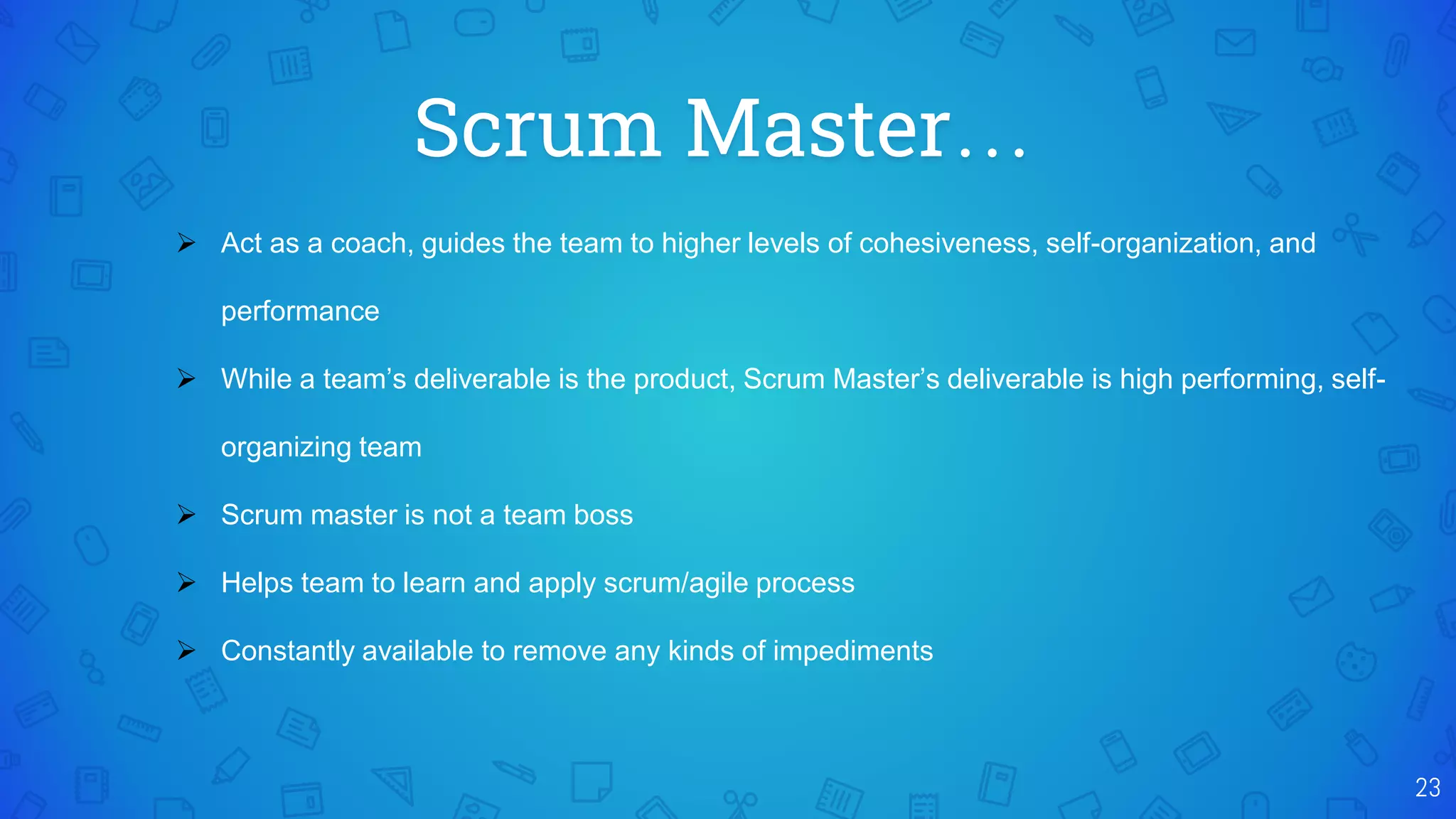 Scrum Master…
23
 Act as a coach, guides the team to higher levels of cohesiveness, self-organization, and
performance
 While a team’s deliverable is the product, Scrum Master’s deliverable is high performing, self-
organizing team
 Scrum master is not a team boss
 Helps team to learn and apply scrum/agile process
 Constantly available to remove any kinds of impediments
 