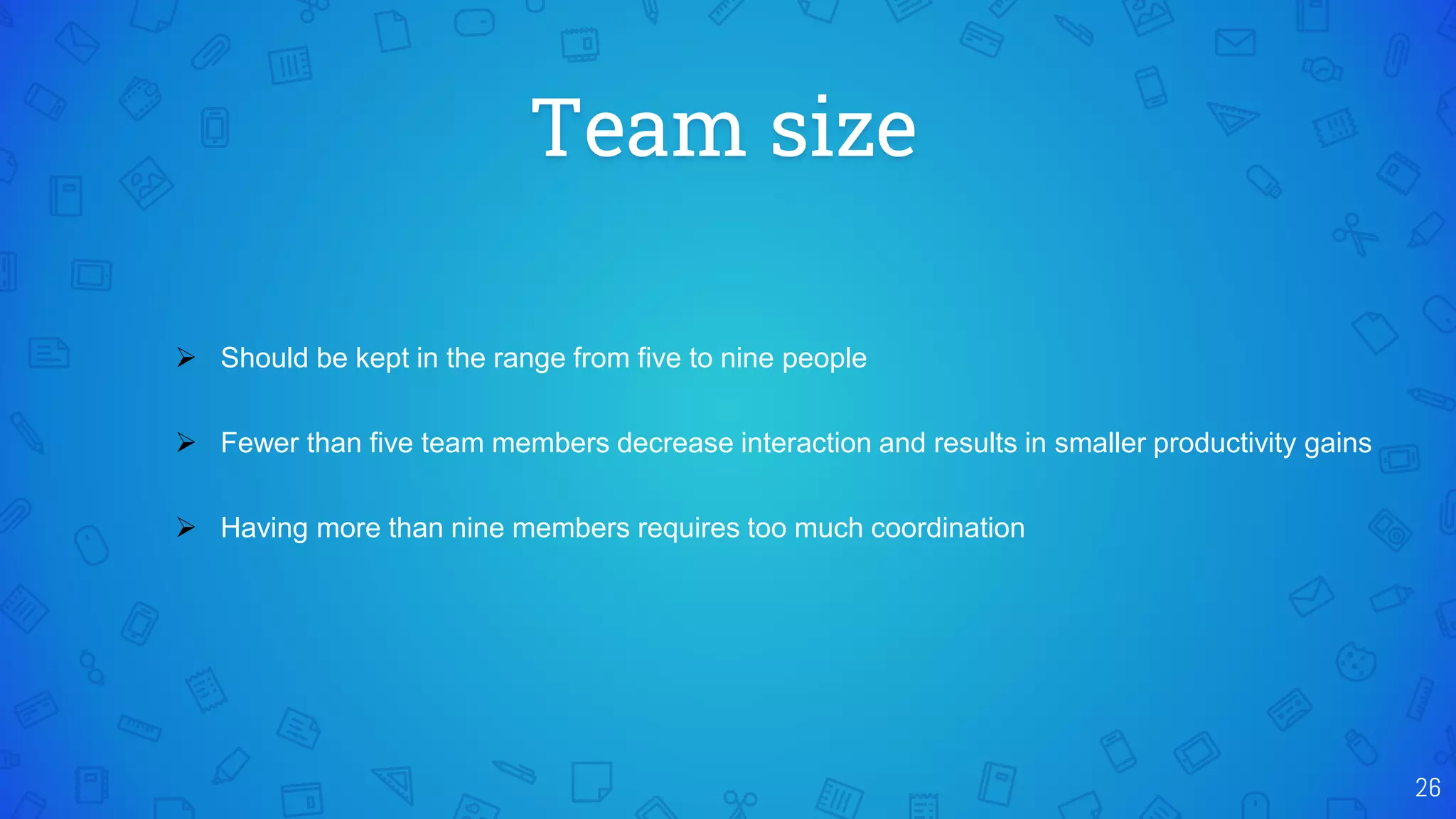Team size
26
 Should be kept in the range from five to nine people
 Fewer than five team members decrease interaction and results in smaller productivity gains
 Having more than nine members requires too much coordination
 