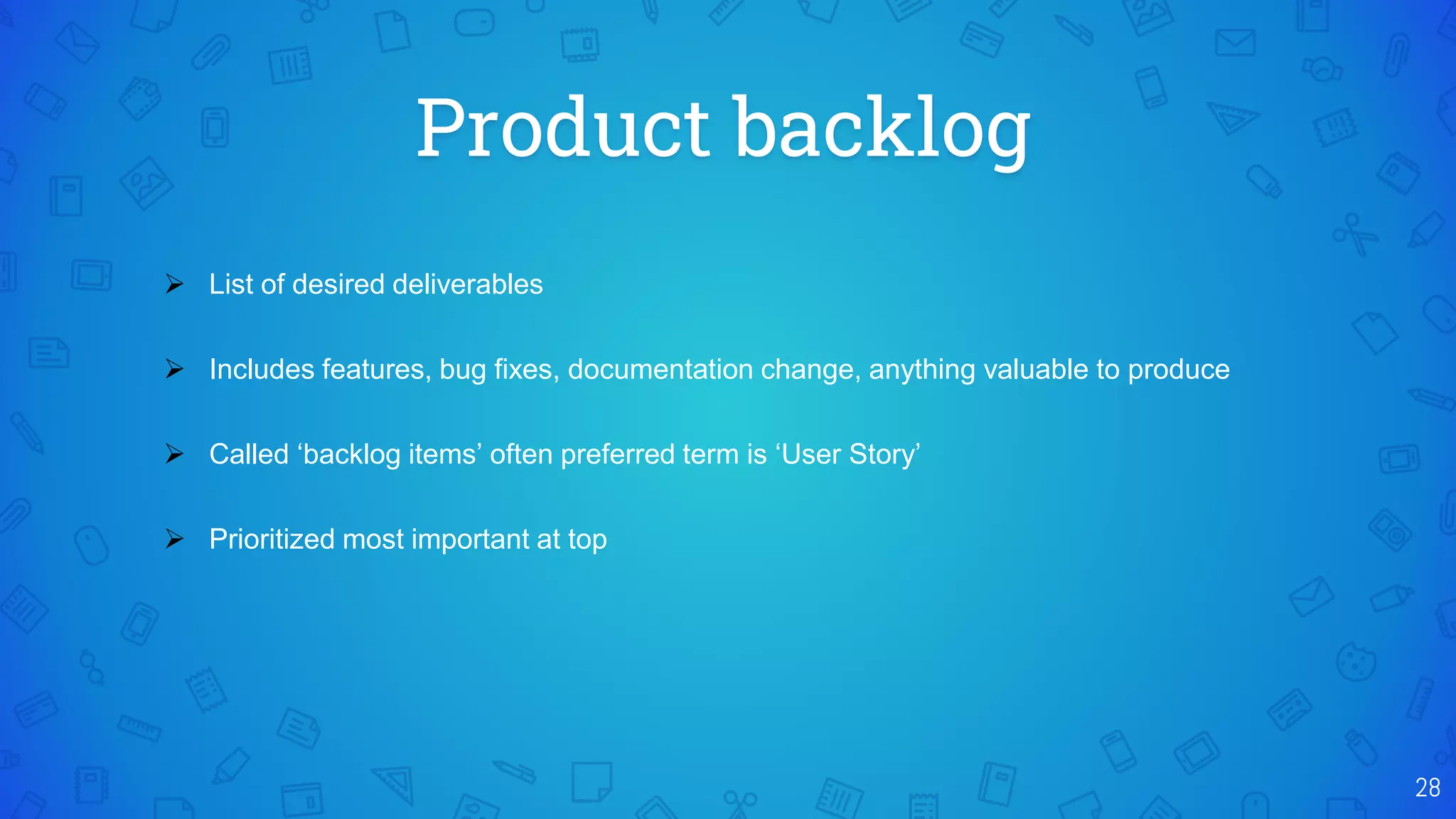 Product backlog
28
 List of desired deliverables
 Includes features, bug fixes, documentation change, anything valuable to produce
 Called ‘backlog items’ often preferred term is ‘User Story’
 Prioritized most important at top
 