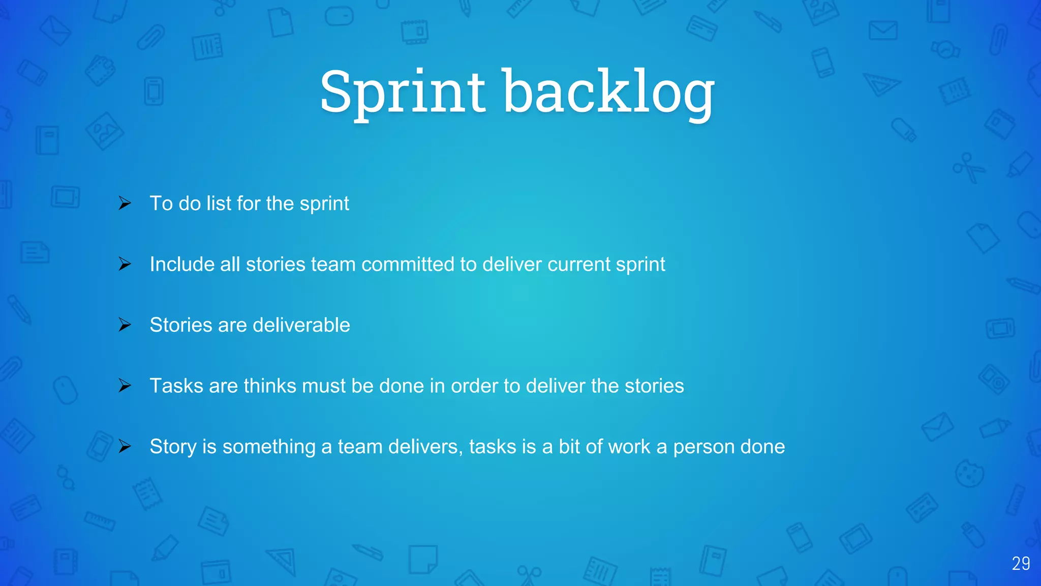 Sprint backlog
29
 To do list for the sprint
 Include all stories team committed to deliver current sprint
 Stories are deliverable
 Tasks are thinks must be done in order to deliver the stories
 Story is something a team delivers, tasks is a bit of work a person done
 
