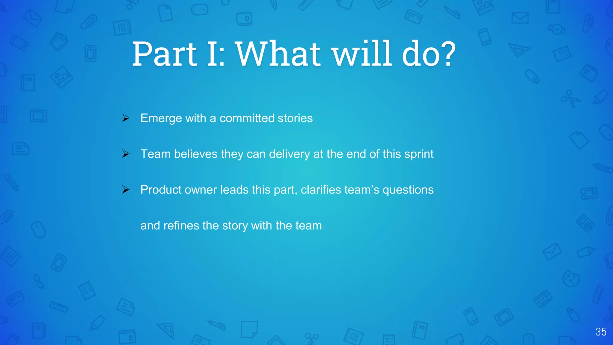 Part I: What will do?
35
 Emerge with a committed stories
 Team believes they can delivery at the end of this sprint
 Product owner leads this part, clarifies team’s questions
and refines the story with the team
 