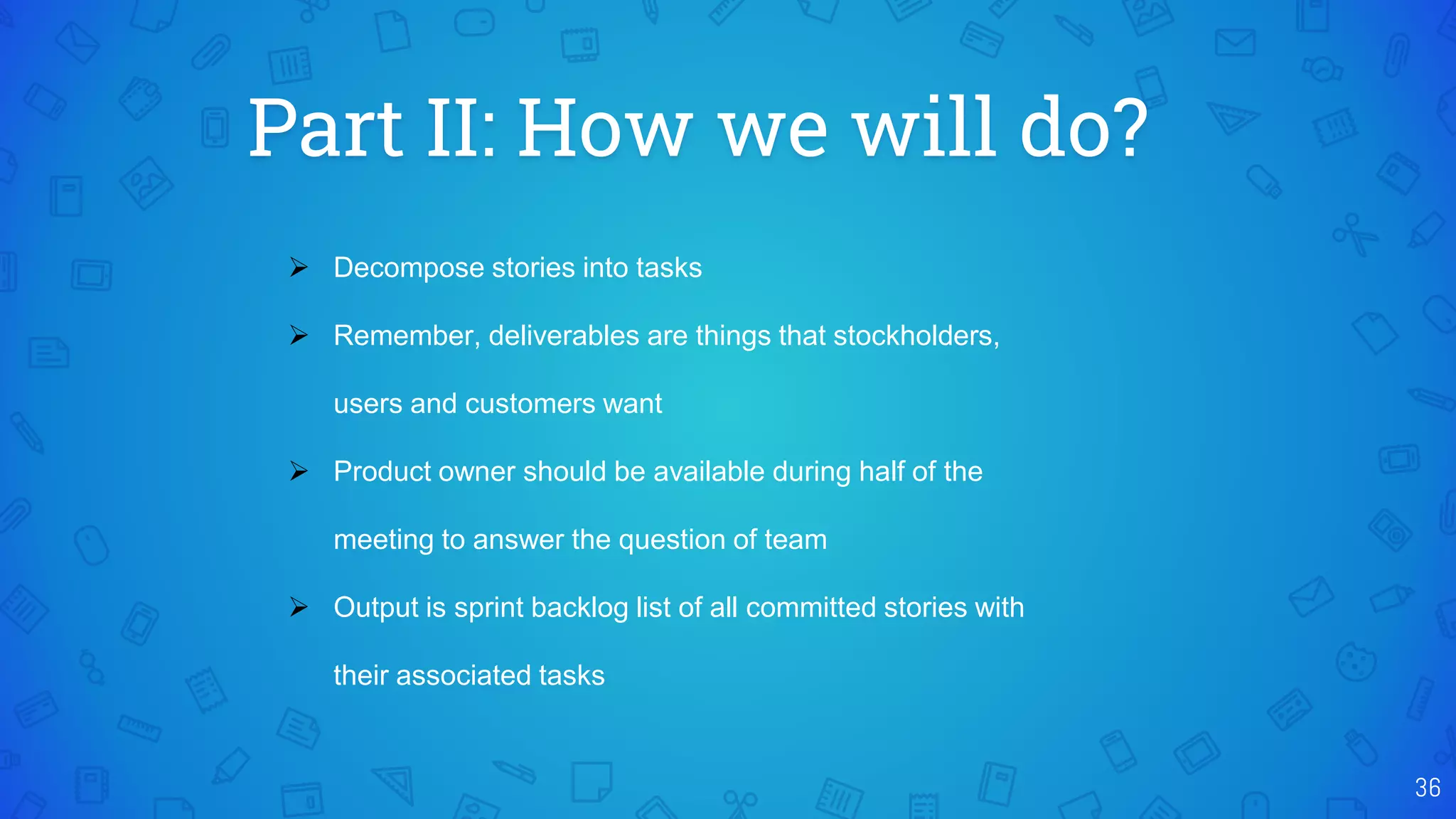Part II: How we will do?
36
 Decompose stories into tasks
 Remember, deliverables are things that stockholders,
users and customers want
 Product owner should be available during half of the
meeting to answer the question of team
 Output is sprint backlog list of all committed stories with
their associated tasks
 