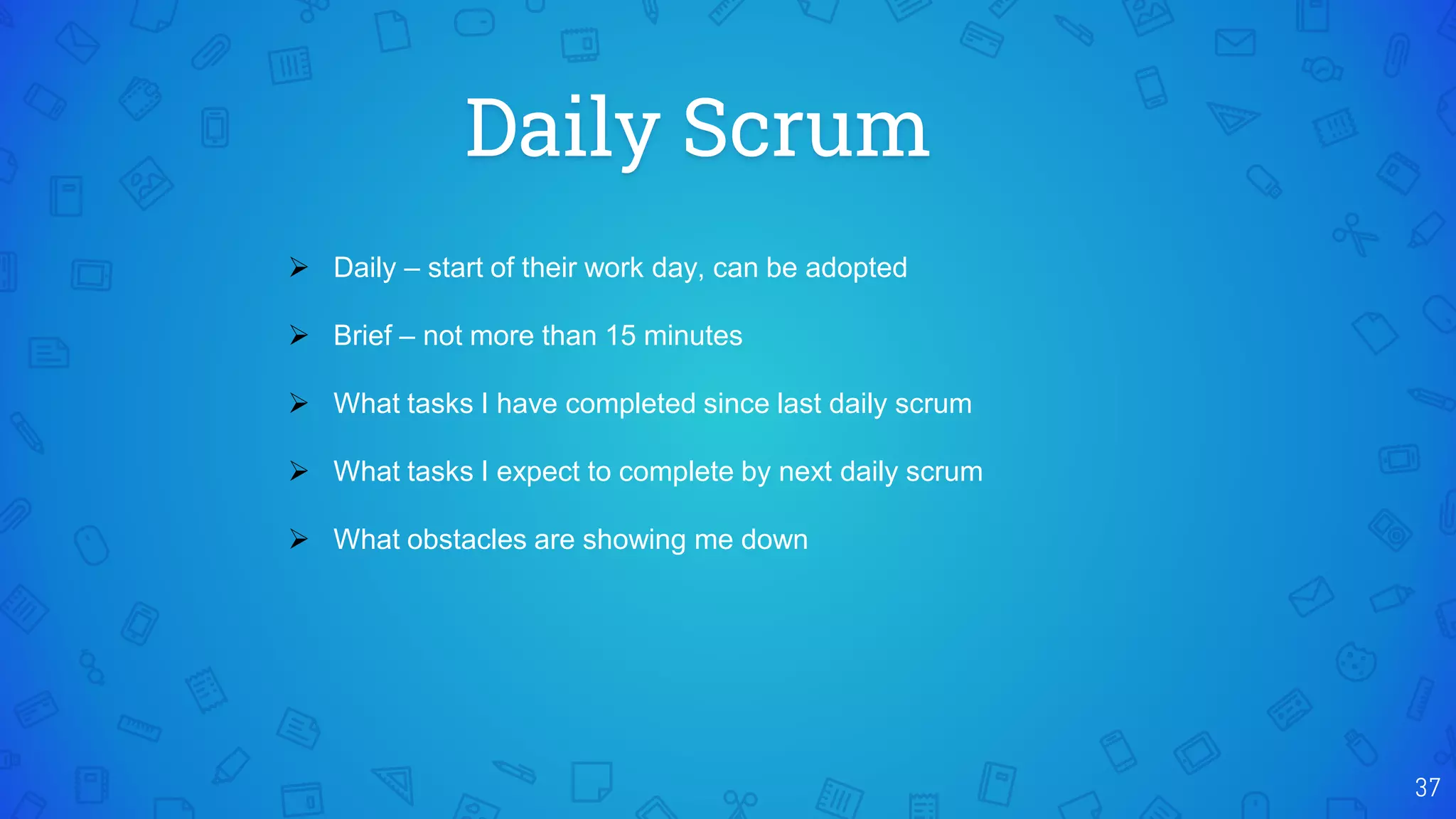 Daily Scrum
37
 Daily – start of their work day, can be adopted
 Brief – not more than 15 minutes
 What tasks I have completed since last daily scrum
 What tasks I expect to complete by next daily scrum
 What obstacles are showing me down
 