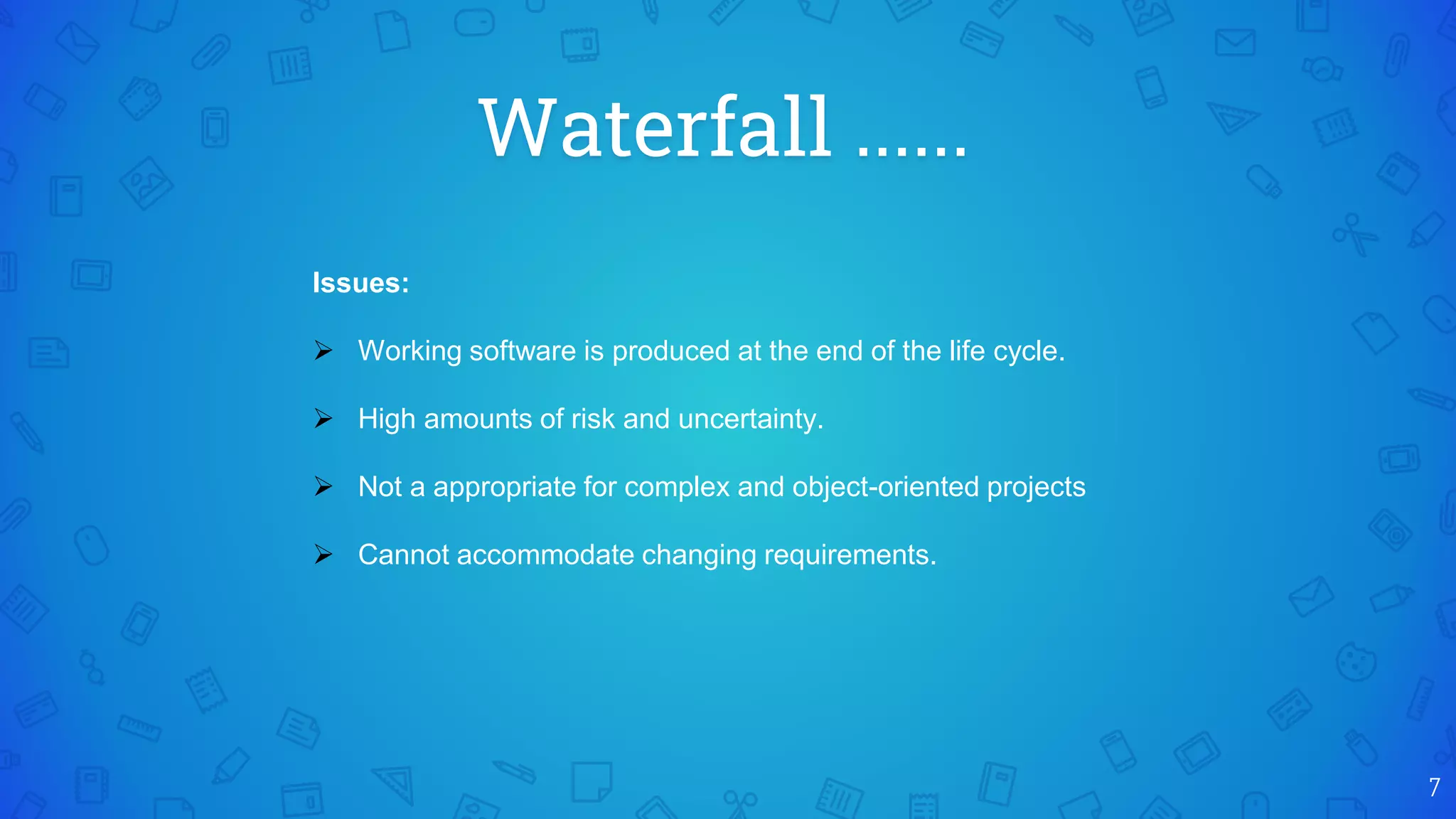 Waterfall ......
7
Issues:
 Working software is produced at the end of the life cycle.
 High amounts of risk and uncertainty.
 Not a appropriate for complex and object-oriented projects
 Cannot accommodate changing requirements.
 
