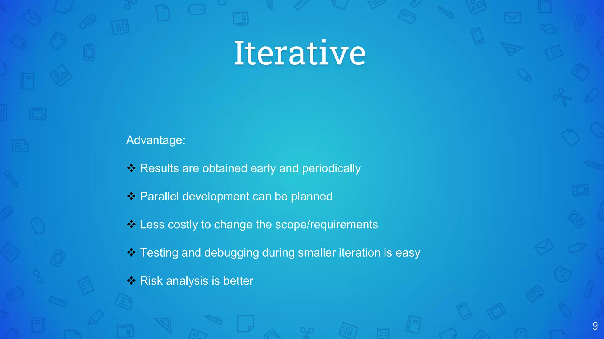 Iterative
9
Advantage:
 Results are obtained early and periodically
 Parallel development can be planned
 Less costly to change the scope/requirements
 Testing and debugging during smaller iteration is easy
 Risk analysis is better
 