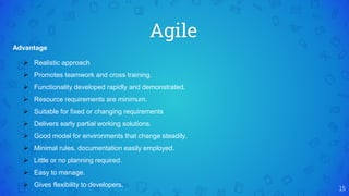 Agile
15
Advantage
 Realistic approach
 Promotes teamwork and cross training.
 Functionality developed rapidly and demonstrated.
 Resource requirements are minimum.
 Suitable for fixed or changing requirements
 Delivers early partial working solutions.
 Good model for environments that change steadily.
 Minimal rules, documentation easily employed.
 Little or no planning required.
 Easy to manage.
 Gives flexibility to developers.
 