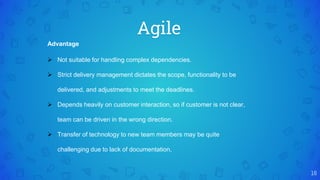 Agile
16
Advantage
 Not suitable for handling complex dependencies.
 Strict delivery management dictates the scope, functionality to be
delivered, and adjustments to meet the deadlines.
 Depends heavily on customer interaction, so if customer is not clear,
team can be driven in the wrong direction.
 Transfer of technology to new team members may be quite
challenging due to lack of documentation.
 